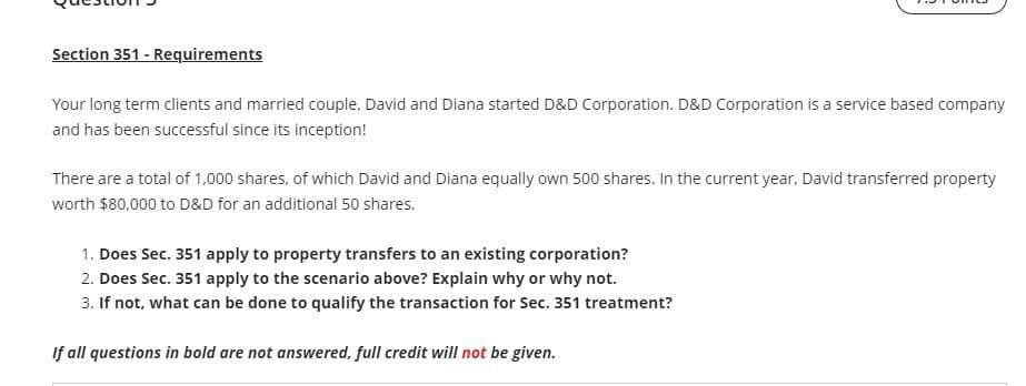 Section 351 - Requirements
Your long term clients and married couple, David and Diana started D&D Corporation. D&D Corporation is a service based company
and has been successful since its inception!
There are a total of 1,000 shares, of which David and Diana equally own 500 shares. In the current year, David transferred property
worth $80,000 to D&D for an additional 50 shares.
1. Does Sec. 351 apply to property transfers to an existing corporation?
2. Does Sec. 351 apply to the scenario above? Explain why or why not.
3. If not, what can be done to qualify the transaction for Sec. 351 treatment?
If all questions in bold are not answered, full credit will not be given.