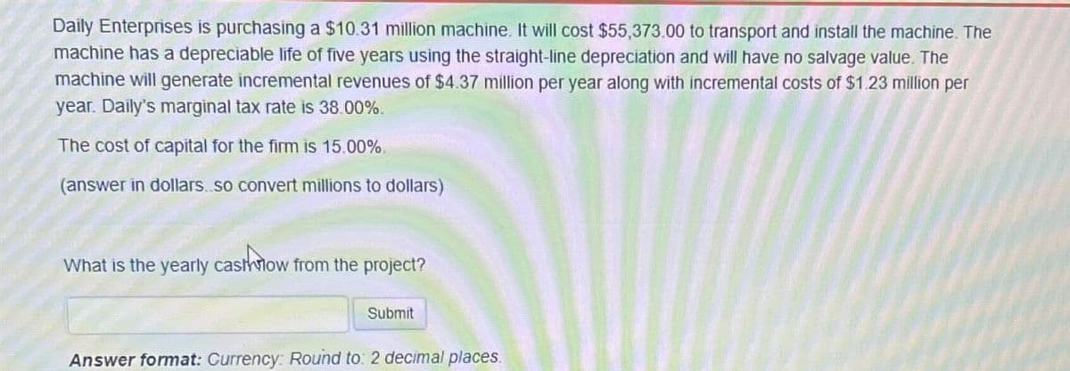 Daily Enterprises is purchasing a $10.31 million machine. It will cost $55,373.00 to transport and install the machine. The
machine has a depreciable life of five years using the straight-line depreciation and will have no salvage value. The
machine will generate incremental revenues of $4.37 million per year along with incremental costs of $1.23 million per
year. Daily's marginal tax rate is 38.00%.
The cost of capital for the firm is 15.00%.
(answer in dollars..so convert millions to dollars)
What is the yearly cashflow from the project?
Submit
Answer format: Currency: Round to: 2 decimal places.