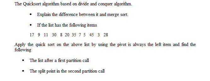 The Quicksort algorithm based on divide and conquer algorithm.
• Explain the difference between it and merge sort.
If the list has the following items
17 9 11 30 8 20 35 7 5 45 3 28
Apply the quick sort on the above list by using the pivot is always the left item and find the
following
The list after a first partition call
The split point in the second partition call
