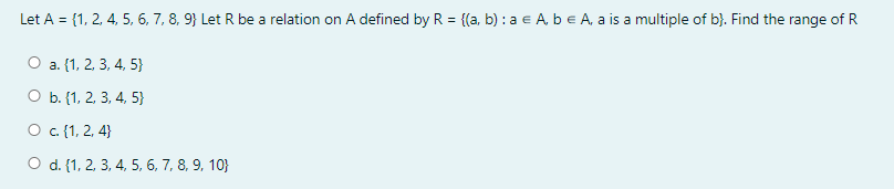 Let A = {1, 2, 4, 5, 6, 7, 8, 9} Let R be a relation on A defined by R = {(a, b) : a e A, be A, a is a multiple of b}. Find the range of R
%3D
О a. (1, 2, 3, 4, 5)
O b. {1, 2, 3, 4, 5}
О с.(1, 2, 4}
O d. (1, 2, 3, 4, 5, 6, 7, 8, 9, 10}
