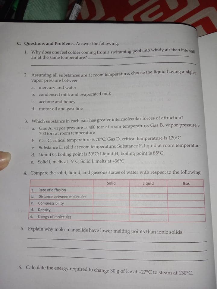 C. Questions and Problems. Answer the following.
1. Why does one feel colder coming from a swimming pool into windy air than into still
air at the same temperature?.
2. Assuming all substances are at room temperature, choose the liquid having a
vapor pressure between
higher
a. mercury and water
b. condensed milk and evaporated milk
c. acetone and honey
d. motor oil and gasoline
3. Which substance in each pair has greater intermolecular forces of attraction?
a. Gas A, vapor pressure is 400 torr at room temperature; Gas B, vapor pressure is
700 torr at room temperature
b. Gas C, critical temperature is 70°C; Gas D, critical temperature is 120°C
c. Substance E, solid at room temperature; Substance F, liquid at room temperature
d. Liquid G, boiling point is 50°C; Liquid H, boiling point is 85°C
e. Solid I, melts at -9°C; Solid J, melts at -36°C
4. Compare the solid, liquid, and gaseous states of water with respect to the following:
Solid
Liquid
Gas
a.
Rate of diffusion
b. Distance between molecules
C. Compressibility
d. Density
e. Energy of molecules
5. Explain why molecular solids have lower melting points than ionic solids.
6. Calculate the energy required to change 30 g of ice at -27°C to steam at 130°C.
