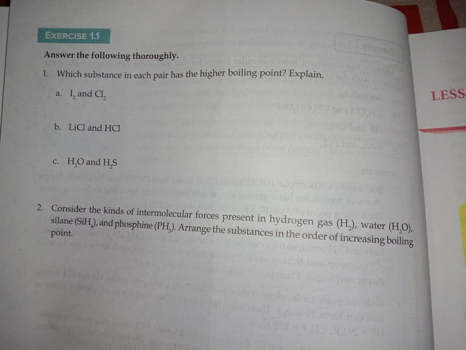 EXERCISE 1.1
lam
Answer the following thoroughly.
1. Which substance in each pair has the higher boiling point? Explain.
LESS
a. I, and Cl,
b. LiCl and HCI
c. H,O and H,S
dalonon
Iniog
2. Consider the kinds of intermolecular forces present in hydrogen gas (H,), water (H,O),
silane (SiH,), and phosphine (PH,). Arrange the substances in the order of increasing boiling
point.
to ho o
