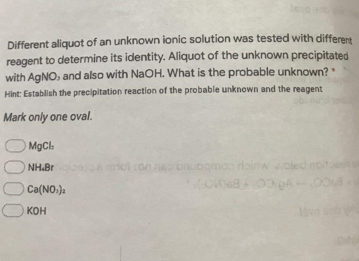 leve
Different aliquot of an unknown ionic solution was tested with different
reagent to determine its identity. Aliquot of the unknown precipitated
with AGNO, and also with NaOH. What is the probable unknown? *
Hint: Establish the precipitation reaction of the probable unknown and the reagent
Mark only one oval.
O MgCla
O NH.Br
nol 1on neo bnLogmas doiriw voled noitoe
Ca(NO.)2
O KOH
Jovo sno in
