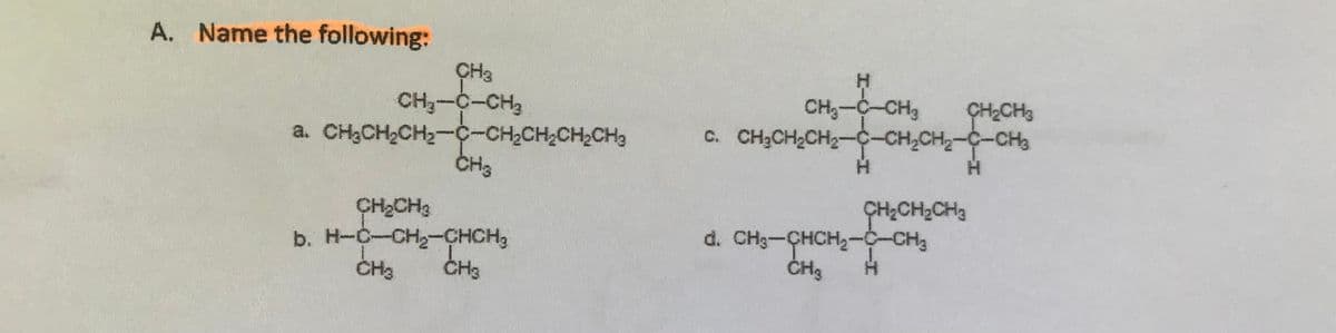 A. Name the following:
CH3-C-CH2
a. CH3CH2CH2--CH2CH2CH2CH3
CH3
CH3-C-CH3
C. CH3CH2CH2-C-CH,CH2-C-CH3
ÇH2CH3
CH2CH3
b. H-C-CH-CHCH3
ÇH;CH2CH3
d. CH3-CHCH2-C-CH3
ČH3
