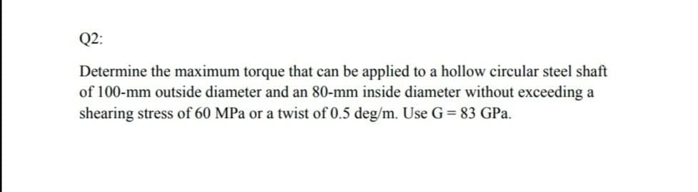 Q2:
Determine the maximum torque that can be applied to a hollow circular steel shaft
of 100-mm outside diameter and an 80-mm inside diameter without exceeding a
shearing stress of 60 MPa or a twist of 0.5 deg/m. Use G = 83 GPa.
