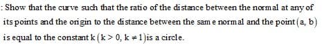 : Show that the curve such that the ratio of the di stance between the normal at any of
its points and the origin to the distance between the sam e normal and the point (a, b)
is equal to the constant k (k> 0, k +1)is a circle.
