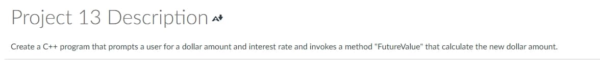 Project 13 Description
At
Create a C++ program that prompts a user for a dollar amount and interest rate and invokes a method "FutureValue" that calculate the new dollar amount.
