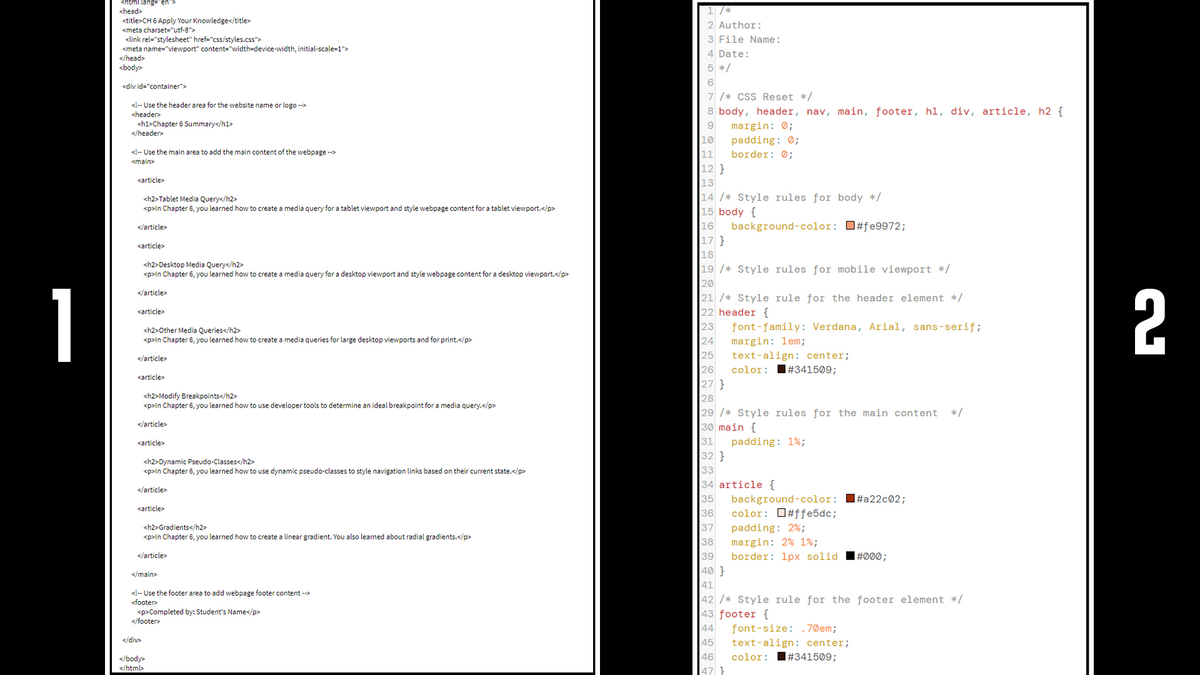 <html lang="en">
<head>
<title>CH 6 Apply Your Knowledge</title>
<meta charset="utf-8">
<link rel="stylesheet" href="css/styles.css">
<meta name="viewport" content="width=device-width, initial-scale=1">
1 /*
2 Author:
3 File Name:
4 Date:
</head>
<body>
5 */
<div id="container">
7 /* CSS Reset */
<!-- Use the header area for the website name or logo -->
8 body, header, nav, main, footer, hl, div, article, h2 {
margin: 0;
padding: 0;
border: 0;
<header>
<h1>Chapter 6 Summary</h1>
</header>
9
10
<!-- Use the main area to add the main content of the webpage -->
11
12 }
<main>
<article>
13
14 /* Style rules for body */
15 body {
16
<h2>Tablet Media Query</h2>
<p>ln Chapter 6, you learned how to create a media query for a tablet viewport and style webpage content for a tablet viewport.</p>
background-color: O#fe9972;
17 }
</article>
<article>
18
<h2>Desktop Media Query</h2>
<p>In Chapter 6, you learned how to create a media query for a desktop viewport and style webpage content for a desktop viewport.</p>
19 /* Style rules for mobile viewport */
20
21 /* Style rule for the header element */
22 header {
23
24
25
26
27 }
|28
29 /* Style rules for the main content
30 main {
31
32 }
1
</article>
2
<article>
font-family: Verdana, Arial, sans-serif;
<h2>Other Media Queries</h2>
<p>In Chapter 6, you learned how to create a media queries for large desktop viewports and for print.</p>
margin: 1em;
text-align: center;
</article>
color:
I#341509;
<article>
<h2>Modify Breakpoints</h2>
<p>ln Chapter 6, you learned how to use developer tools to determine an ideal breakpoint for a media query.</p>
*/
</article>
<article>
padding: 1%;
<h2>Dynamic Pseudo-Classes</h2>
<p>ln Chapter 6, you learned how to use dynamic pseudo-classes to style navigation links based on their current state.</p>
33
34 article {
35
36
37
38
39
|40 }
41
|42 /* Style rule for the footer element */
|43 footer {
44
45
46
47 }
</article>
background-color: I#a22c®2;
color: O#ffe5dc;
<article>
<h2>Gradients</h2>
<p>In Chapter 6, you learned how to create a linear gradient. You also learned about radial gradients.</p>
padding: 2%;
margin: 2% 1%;
</article>
border: 1px solid
|#Ø®0;
</main>
<!-- Use the footer area to add webpage footer content -->
<footer
<p>Completed by: Student's Name</p>
</footer>
font-size: .70em;
</div>
text-align: center;
I#341509;
color:
</body>
</html>
