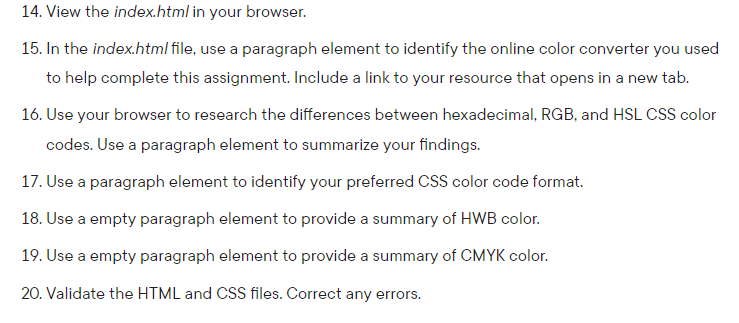 14. View the index.html in your browser.
15. In the index.html file, use a paragraph element to identify the online color converter you used
to help complete this assignment. Include a link to your resource that opens in a new tab.
16. Use your browser to research the differences between hexadecimal, RGB, and HSL CsS color
codes. Use a paragraph element to summarize your findings.
17. Use a paragraph element to identify your preferred CSS color code format.
18. Use a empty paragraph element to provide a summary of HWB color.
19. Use a empty paragraph element to provide a summary of CMYK color.
20. Validate the HTML and CSS files. Correct any errors.
