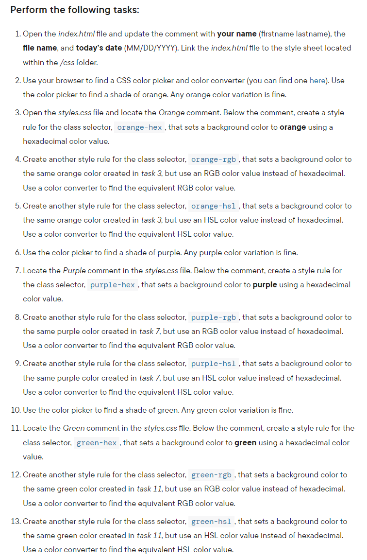 Perform the following tasks:
1. Open the index.html file and update the comment with your name (firstname lastname), the
file name, and today's date (MM/DD/YYYY). Link the index.html file to the style sheet located
within the /css folder.
2. Use your browser to find a CSS color picker and color converter (you can find one here). Use
the color picker to find a shade of orange. Any orange color variation is fine.
3. Open the styles.css file and locate the Orange comment. Below the comment, create a style
rule for the class selector, orange-hex , that sets a background color to orange using a
hexadecimal color value.
4. Create another style rule for the class selector, orange-rgb, that sets a background color to
the same orange color created in task 3, but use an RGB color value instead of hexadecimal.
Use a color converter to find the equivalent RGB color value.
5. Create another style rule for the class selector, orange-hsl, that sets a background color to
the same orange color created in task 3, but use an HSL color value instead of hexadecimal.
Use a color converter to find the equivalent HSL color value.
6. Use the color picker to find a shade of purple. Any purple color variation is fine.
7. Locate the Purple comment in the styles.css file. Below the comment, create a style rule for
the class selector, purple-hex , that sets a background color to purple using a hexadecimal
color value.
8. Create another style rule for the class selector, purple-rgb , that sets a background color to
the same purple color created in task 7, but use an RGB color value instead of hexadecimal.
Use a color converter to find the equivalent RGB color value.
9. Create another style rule for the class selector, purple-hsl, that sets a background color to
the same purple color created in task 7, but use an HSL color value instead of hexadecimal.
Use a color converter to find the equivalent HSL color value.
10. Use the color picker to find a shade of green. Any green color variation is fine.
11. Locate the Green comment in the styles.css file. Below the comment, create a style rule for the
class selector, green-hex , that sets a background color to green using a hexadecimal color
value.
12. Create another style rule for the class selector, green-rgb , that sets a background color to
the same green color created in task 11, but use an RGB color value instead of hexadecimal.
Use a color converter to find the equivalent RGB color value.
13. Create another style rule for the class selector, green-hsl, that sets a background color to
the same green color created in task 11, but use an HSL color value instead of hexadecimal.
Use a color converter to find the equivalent HSL color value.
