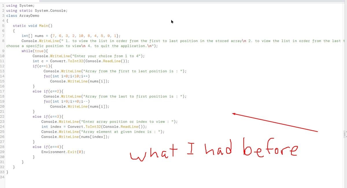 1 using System;
2 using static System.Console;
3 class ArrayDemo
4 {
static void Main()
{
int[] nums = {7, 6, 3, 2, 10, 8, 4, 5, 9, 1};
Console.WriteLine(" 1. to view the list in order from the first to last position in the stored array\n 2. to view the list in order from the last
6
7
8
choose a specific position to view\n 4. to quit the application. \n");
9.
while(true){
Console.WriteLine("Enter your choice from 1 to 4");
int c = Convert.ToInt32(Console.ReadLine());
if(c==1){
Console.WriteLine("Array from the first to last position is : ");
for(int i=0;i<l®;i++)
Console.WriteLine(nums[[i]);
10
11
12
13
14
15
}
else if(c==2){
Console.WriteLine("Array from the last to first position is : ");
for(int i=9;i>=0;i--)
Console.WriteLine(nums[[i]);
16
17
18
19
20
}
else if(c==3){
Console.WriteLine("Enter array position or index to view : ");
int index = Convert.ToInt 32(Console.ReadLine());
Console.WriteLine("Array element at given index is : ");
Console.WriteLine(nums[index]);
21
22
23
24
25
26
}
else if(c==4){
Environment.Exit(0);
}
27
what I had before
28
29
30
}
}
33 }
31
32
34
