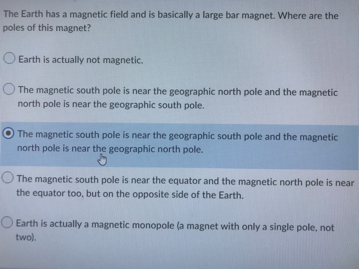 The Earth has a magnetic field and is basically a large bar magnet. Where are the
poles of this magnet?
Earth is actually not magnetic.
The magnetic south pole is near the geographic north pole and the magnetic
north pole is near the geographic south pole.
The magnetic south pole is near the geographic south pole and the magnetic
north pole is near the geographic north pole.
Jay
The magnetic south pole is near the equator and the magnetic north pole is near
the equator too, but on the opposite side of the Earth.
O Earth is actually a magnetic monopole (a magnet with only a single pole, not
two).