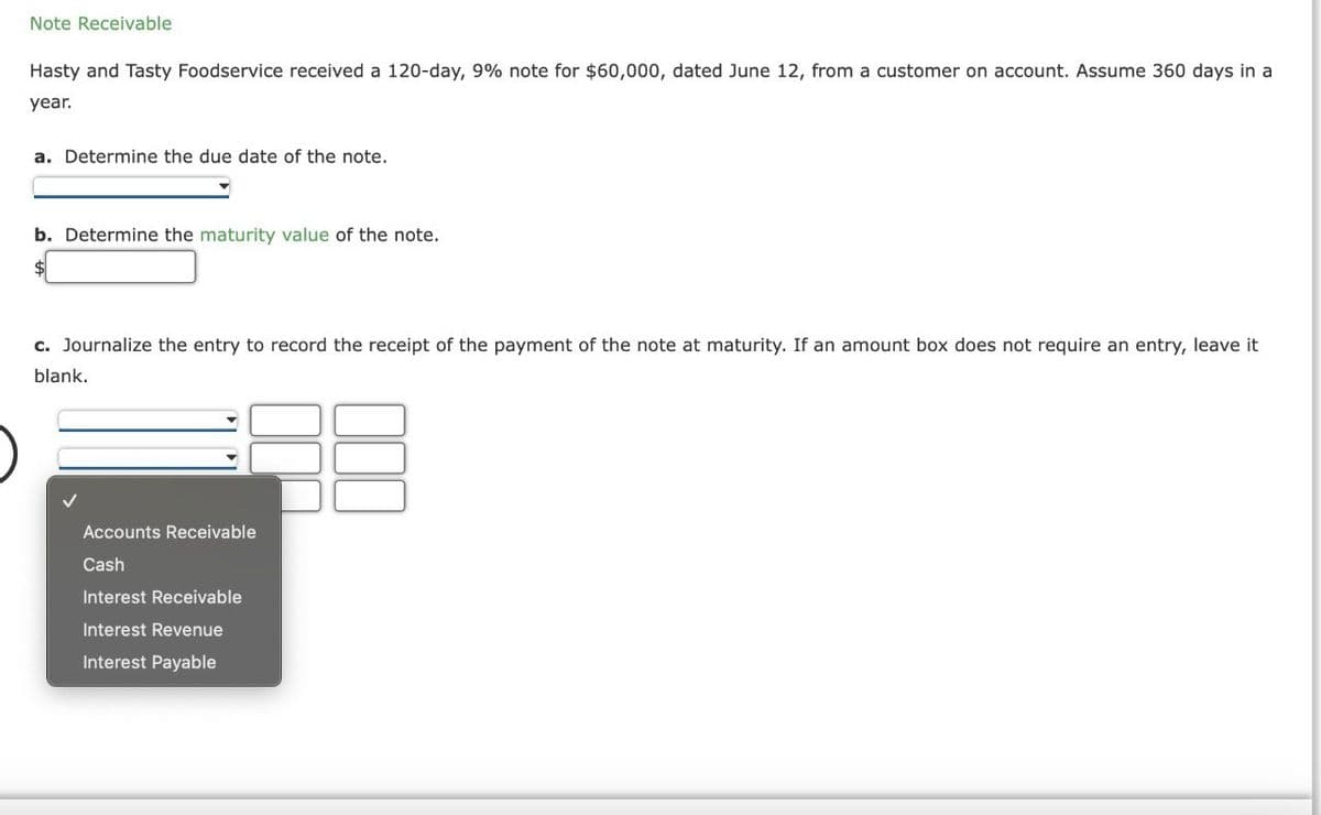 Note Receivable
Hasty and Tasty Foodservice received a 120-day, 9% note for $60,000, dated June 12, from a customer on account. Assume 360 days in a
year.
a. Determine the due date of the note.
b. Determine the maturity value of the note.
c. Journalize the entry to record the receipt of the payment of the note at maturity. If an amount box does not require an entry, leave it
blank.
Accounts Receivable
Cash
Interest Receivable
Interest Revenue
Interest Payable