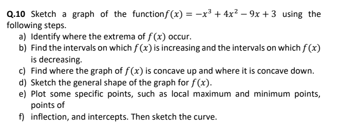 Q.10 Sketch a graph of the functionf (x) = -x³ + 4x² – 9x + 3 using the
following steps.
a) Identify where the extrema of f (x) occur.
b) Find the intervals on which f (x) is increasing and the intervals on which f (x)
is decreasing.
c) Find where the graph of f (x) is concave up and where it is concave down.
d) Sketch the general shape of the graph for f(x).
e) Plot some specific points, such as local maximum and minimum points,
points of
f) inflection, and intercepts. Then sketch the curve.
