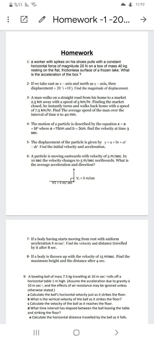 Homework -1-20...
->
Homework
1- a worker with spikes on his shoes pulls with a constant
horizontal force of magnitude 20 N on a box of mass 40 kg
resting on the flat, frictionless surface of a frozen lake. What
is the acceleration of the box ?
2- If we take east as x – axis and north as y - axis, then
displacement = 20 i +10j. Find the magnitude of displacement.
3- A man walks on a straight road from his home to a market
2.5 km away with a speed of 5 km/hr. Finding the market
closed, he instantly turns and walks back home with a speed
of 7.5 km/hr. Find The average speed of the man over the
interval of time o to 40 min.
4- The motion of a particle is described by the equation x = a
+ bt where a =15cm and b = 3cm. find the velocity at time 3
sec.
5- The displacement of the particle is given by y = a+ bt + ct
dt'. Find the initial velocity and acceleration.
6- A particle is moving eastwards with velocity of 5 m/sec. In
10 sec the velocity changes to 5 m/sec northwards, What is
the average acceleration and direction?
V, = 5 m/sec
VI=5 m/ sec
7- If a body having starts moving from rest with uniform
acceleration 8 m/sec'. Find the velocity and distance travelled
by it after 8 sec.
8- If a body is thrown up with the velocity of 15 m/sec. Find the
maximum height and the distance after 4 sec.
9- A bowling ball of mass 7.5 kg travelling at 10 m secrolls off a
horizontal table 1 m high. (Assume the acceleration due to gravity is
10 m sec, and the effects of air resistance may be ignored unless
otherwise stated.)
a Calculate the ball's horizontal velocity just as it strikes the floor.
b What is the vertical velocity of the ball as it strikes the floor?
c Calculate the velocity of the ball as it reaches the floor.
d What time interval has elapsed between the ball leaving the table
and striking the floor?
e Calculate the horizontal distance travelled by the ball as it falls.
II
