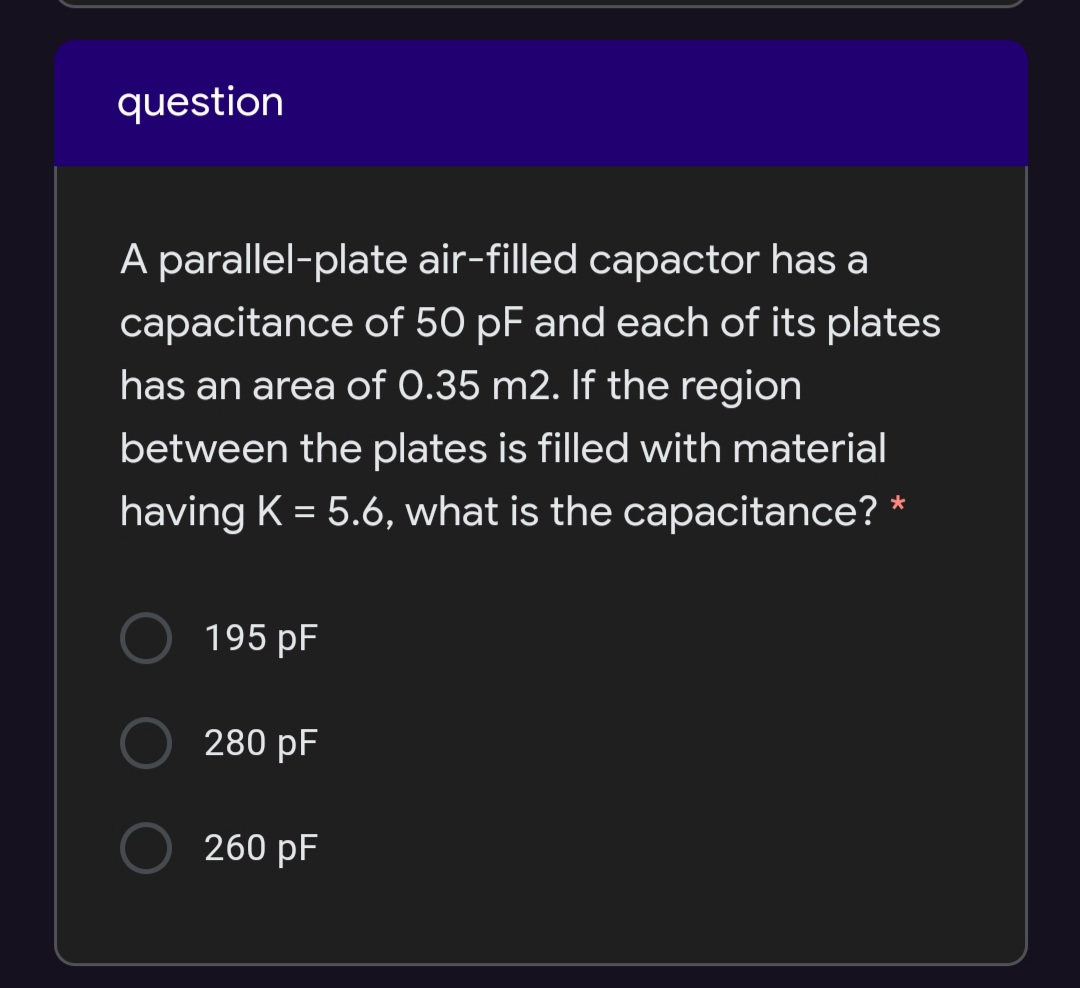 question
A parallel-plate air-filled capactor has a
capacitance of 50 pF and each of its plates
has an area of 0.35 m2. If the region
between the plates is filled with material
having K = 5.6, what is the capacitance? *
195 pF
280 pF
260 pF
