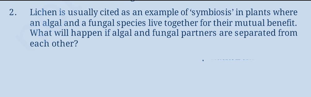Lichen is usually cited as an example of 'symbiosis' in plants where
an algal and a fungal species live together for their mutual benefit.
What will happen if algal and fungal partners are separated from
each other?
2.

