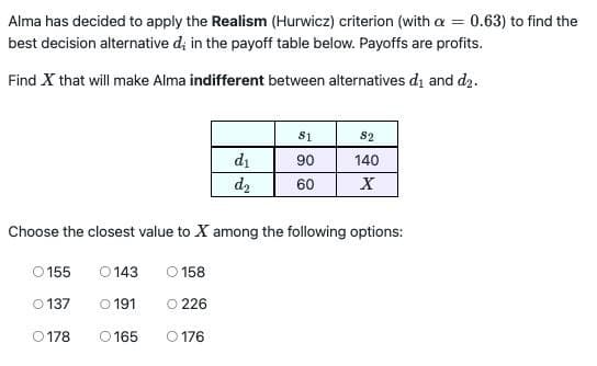 Alma has decided to apply the Realism (Hurwicz) criterion (with a = 0.63) to find the
best decision alternative d; in the payoff table below. Payoffs are profits.
Find X that will make Alma indifferent between alternatives d₁ and d₂.
81
82
d₁
90
140
d2
60
X
Choose the closest value to X among the following options:
0155
0143
O 158
0137
0191
O 226
0178
0165
O 176