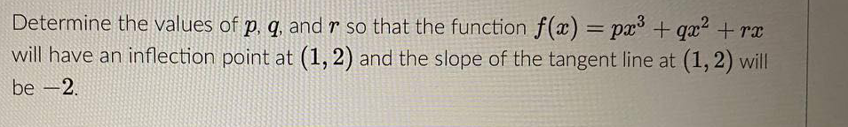Determine the values of p, q, and r so that the function f(x) = px° + qx² + rx
will have an inflection point at (1, 2) and the slope of the tangent line at (1,2) will
be -2.
