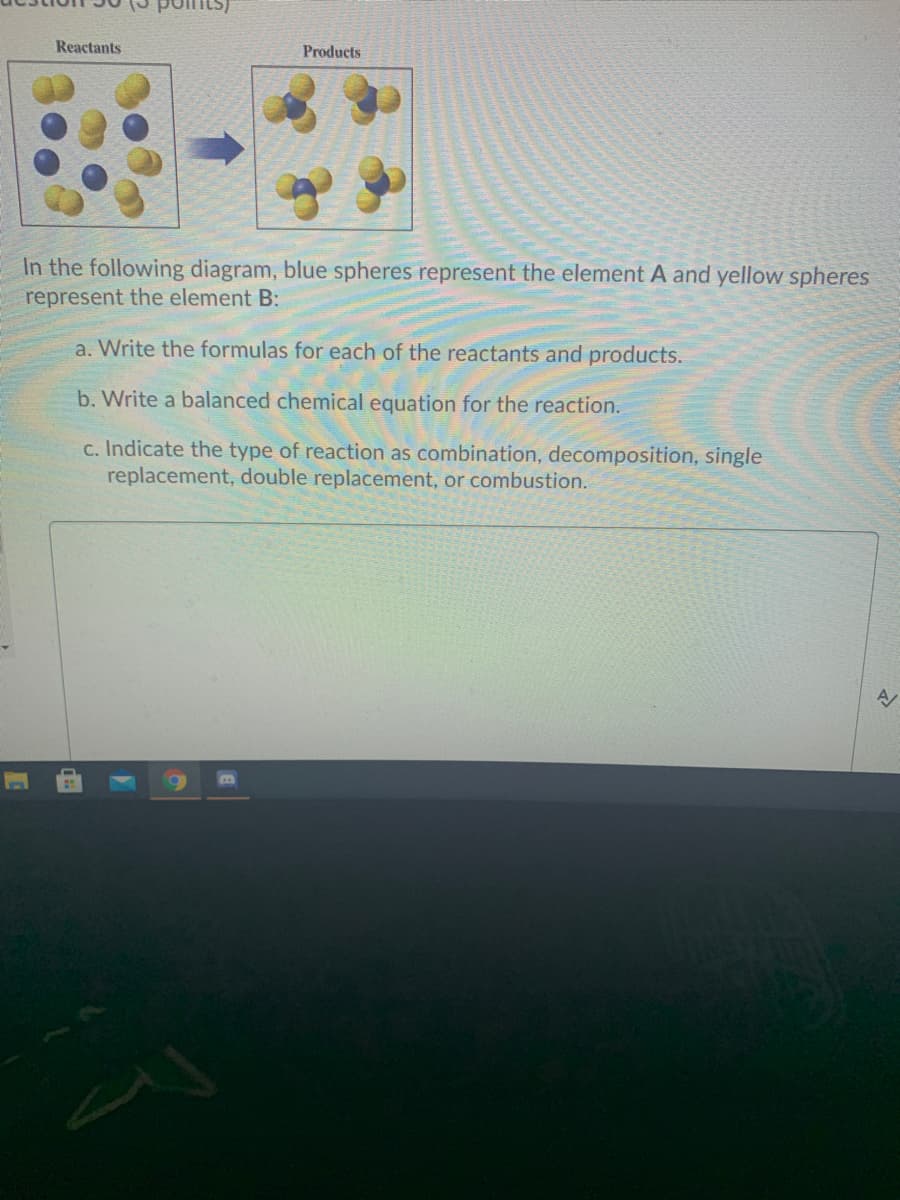 Reactants
Products
In the following diagram, blue spheres represent the element A and yellow spheres
represent the element B:
a. Write the formulas for each of the reactants and products.
b. Write a balanced chemical equation for the reaction.
c. Indicate the type of reaction as combination, decomposition, single
replacement, double replacement, or combustion.
