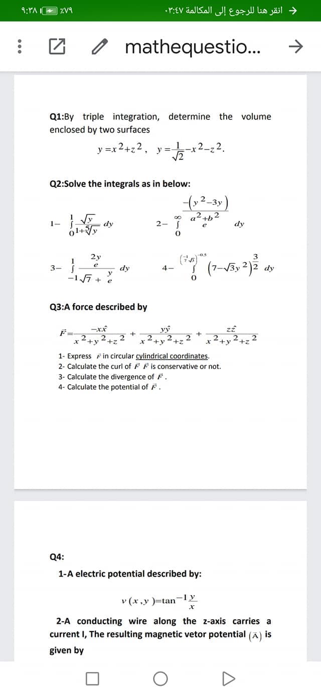 V9
د انقر هنا ل لرجوع إلى المكالمة ۰۳:۶۷
O mathequestio..
->
Q1:By triple integration, determine the volume
enclosed by two surfaces
2.
y =x 2+z2, y=
V2
x-
Q2:Solve the integrals as in below:
a² +b2
dy
2- 1
dy
(
2y
3
(7-V5y 2)ž .
3-
dy
dy
-1 7 +
Q3:A force described by
F=-
x +y
22
2
+z
1- Express F in circular cylindrical coordinates.
2- Calculate the curl of F F is conservative or not.
3- Calculate the divergence of F.
4- Calculate the potential of F.
Q4:
1-A electric potential described by:
v (x,y )=tan-
-ly
2-A conducting wire along the z-axis carries a
current I, The resulting magnetic vetor potential (Ã) is
given by
