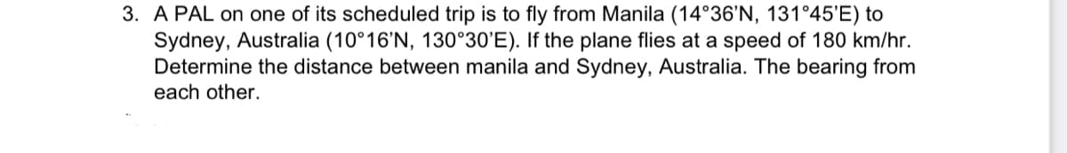 3. A PAL on one of its scheduled trip is to fly from Manila (14°36'N, 131°45'E) to
Sydney, Australia (10°16'N, 130°30'E). If the plane flies at a speed of 180 km/hr.
Determine the distance between manila and Sydney, Australia. The bearing from
each other.
