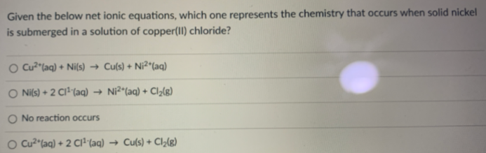 Given the below net ionic equations, which one represents the chemistry that occurs when solid nickel
is submerged in a solution of copper(II) chloride?
O cu?"(aq) + Ni(s) → Cu(s) + Ni²*(aq)
O Nils) + 2 CI²"(aq) → Ni²^(aq) + Cl2(g)
O No reaction occurs
O Cu² (aq) + 2 CI²"(aq) → Cu(s) + Cl2(g)
