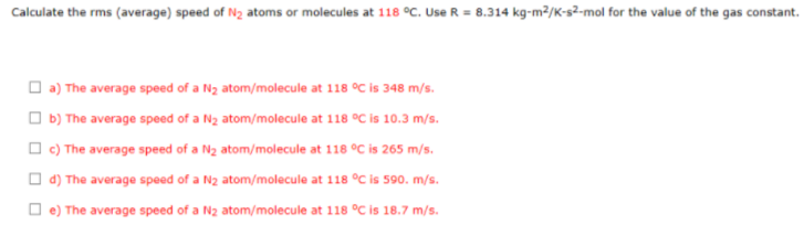 Calculate the rms (average) speed of N2 atoms or molecules at 118 °C. Use R = 8.314 kg-m²/K-s2-mol for the value of the gas constant.
O a) The average speed of a Nz atom/molecule at 118 °C is 348 m/s.
O b) The average speed of a Nz atom/molecule at 118 °C is 10.3 m/s.
O c) The average speed of a N2 atom/molecule at 118 °C is 265 m/s.
O d) The average speed of a N2 atom/molecule at 118 °C is 590. m/s.
O e) The average speed of a N2 atom/molecule at 118 °C is 18.7 m/s.
