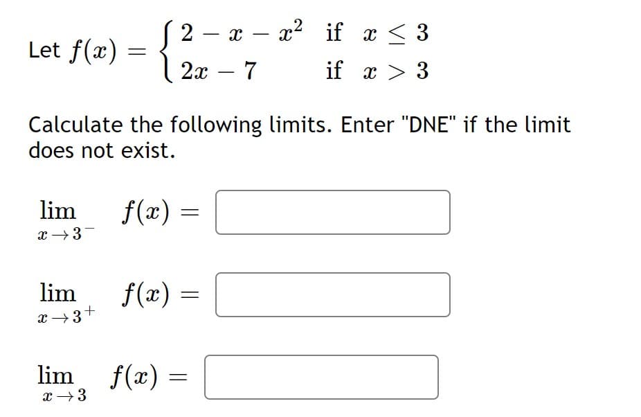 (2 – x – x2 if x < 3
{
-
Let f(x)
2x – 7
if x > 3
-
Calculate the following limits. Enter "DNE" if the limit
does not exist.
lim
f(x) =
x →3-
lim
f(x)
x →3+
lim
f(x) =
x →3
