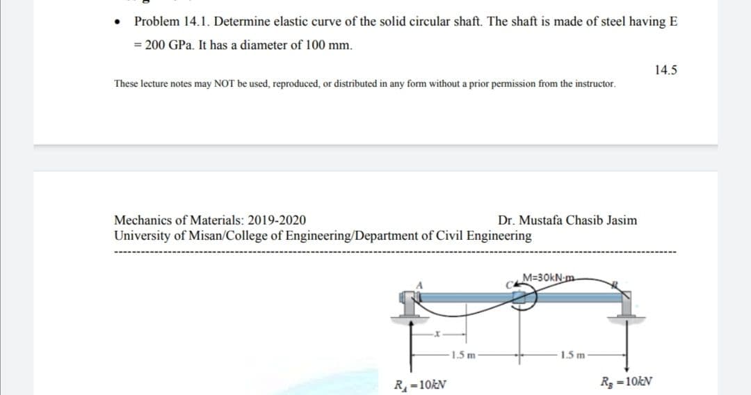 Problem 14.1. Determine elastic curve of the solid circular shaft. The shaft is made of steel having E
= 200 GPa. It has a diameter of 100 mm.
14.5
These lecture notes may NOT be used, reproduced, or distributed in any form without a prior permission from the instructor.
Mechanics of Materials: 2019-2020
Dr. Mustafa Chasib Jasim
University of Misan/College of Engineering/Department of Civil Engineering
M=30kN-m
1.5 m
1.5 m
R=10KN
R =10KN
