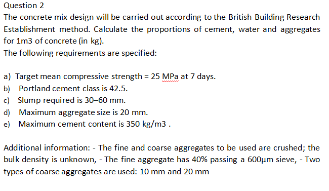 Question 2
The concrete mix design will be carried out according to the British Building Research
Establishment method. Calculate the proportions of cement, water and aggregates
for 1m3 of concrete (in kg).
The following requirements are specified:
a) Target mean compressive strength = 25 MPa at 7 days.
b) Portland cement class is 42.5.
c) Slump required is 30-60 mm.
d) Maximum aggregate size is 20 mm.
e) Maximum cement content is 350 kg/m3.
Additional information: The fine and coarse aggregates to be used are crushed; the
bulk density is unknown, - The fine aggregate has 40% passing a 600μm sieve, - Two
types of coarse aggregates are used: 10 mm and 20 mm