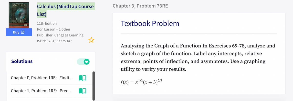 Chapter 3, Problem 73RE
CALCULUS
Calculus (MindTap Course
List)
Textbook Problem
11th Edition
Ron Larson +1 other
Buy Z
Publisher: Cengage Learning
ISBN: 9781337275347
Analyzing the Graph of a Function In Exercises 69-78, analyze and
sketch a graph of the function. Label any intercepts, relative
Solutions
extrema, points of inflection, and asymptotes. Use a graphing
utility to verify your results.
Chapter P, Problem 1RE: Findi...
.1/3
f(x) :
= x1(x + 3)2/3
Chapter 1, Problem 1RE: Prec...
