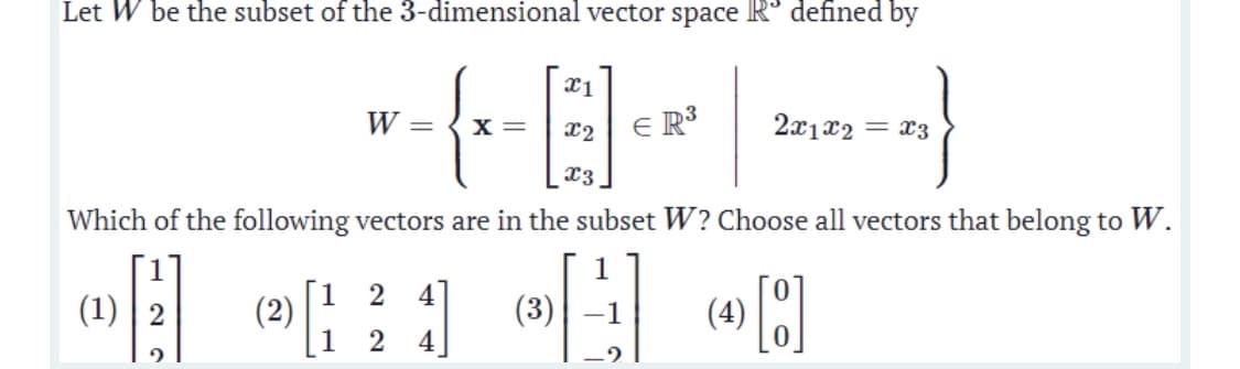 Let W be the subset of the 3-dimensional vector space R° defined by
W
X =
E R³
2x1x2 = x3
x3
Which of the following vectors are in the subset W? Choose all vectors that belong to W.
1
[1 2
(2)
1
4
(1) | 2
(3)
(4)
2
4
