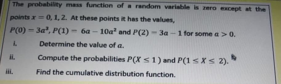 The probability mass function of a random variable is zero except at the
points x 0, 1, 2. At these points it has the values,
%3D
P(0) = 3a, P(1) = 6a - 10a? and P(2) 3a – 1 for some a > 0.
i.
Determine the value of a.
ii.
Compute the probabilities P(X <1) and P(1 < X < 2). *
iii.
Find the cumulative distribution function.
