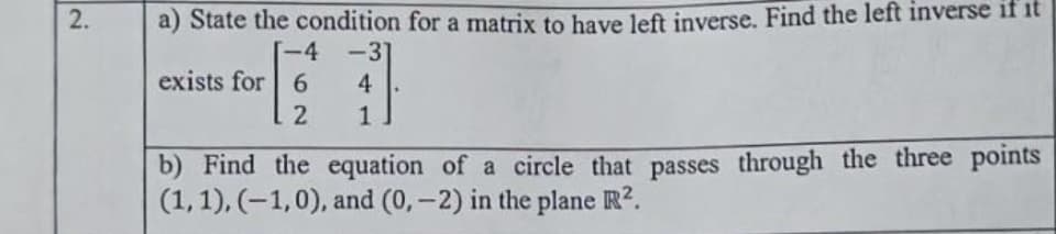 a) State the condition for a matrix to have left inverse. Find the left inverse if it
-4 -31
exists for 6
4
2
1
b) Find the equation of a circle that passes through the three points
(1,1), (-1,0), and (0,-2) in the plane R?.
2.
