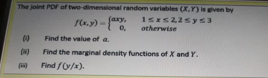 The joint PDF of two-dimensional random variables (X,Y) is given by
S(x,y) = {axy,
0,
(аху,
1sxs 2,2 sys3
otherwise
%3D
(1)
Find the value of a.
(ii)
Find the marginal density functions of X and Y.
(iii)
Find f(y/x).
