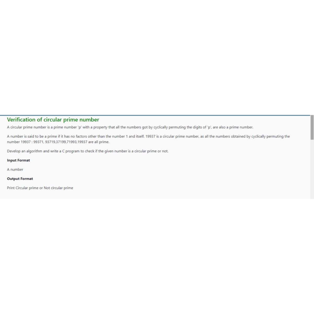 Verification of circular prime number
A circular prime number is a prime number 'p' with a property that all the numbers got by cyclically permuting the digits of 'p', are also a prime number.
A number is said to be a prime if it has no factors other than the number 1 and itself. 19937 is a circular prime number, as all the numbers obtained by cyclically permuting the
number 19937 : 99371, 93719,37199,71993,19937 are all prime.
Develop an algorithm and write a C program to check if the given number is a circular prime or not.
Input Format
A number
Output Format
Print Circular prime or Not circular prime
