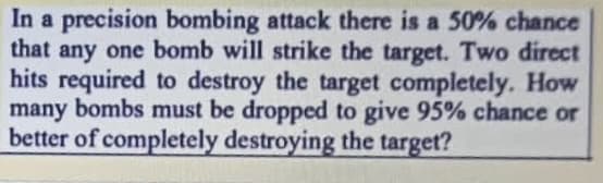 In a precision bombing attack there is a 50% chance
that any one bomb will strike the target. Two direct
hits required to destroy the target completely. How
many bombs must be dropped to give 95% chance or
better of completely destroying the target?
