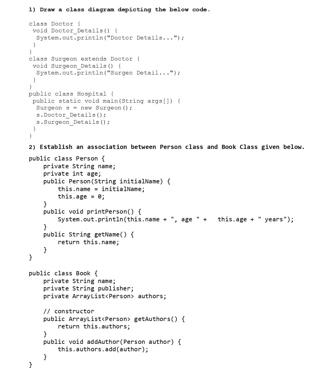 1) Draw a class diagram depicting the below code.
class Doctor {
void Doctor Details () {
System.out.println("Doctor Details...");
}
class Surgeon extends Doctor {
void Surgeon_Details () {
System.out.println("Surgen Detail...");
}
}
public class Hospital {
public static void main(String args[]) {
Surgeon s = new Surgeon ();
}
}
}
2) Establish an association between Person class and Book Class given below.
public class Person {
}
s. Doctor Details ();
s. Surgeon Details ();
}
private String name;
private int age;
public Person (String initialName) {
this.name = initialName;
this.age = 0;
}
public void printPerson() {
}
public String getName() {
return this.name;
}
System.out.println(this.name + age
public class Book {
private String name;
private String publisher;
private ArrayList<Person> authors;
// constructor
public ArrayList<Person> getAuthors() {
return this.authors;
}
public void addAuthor (Person author) {
this.authors.add(author);
}
+ this.age +
11
years");