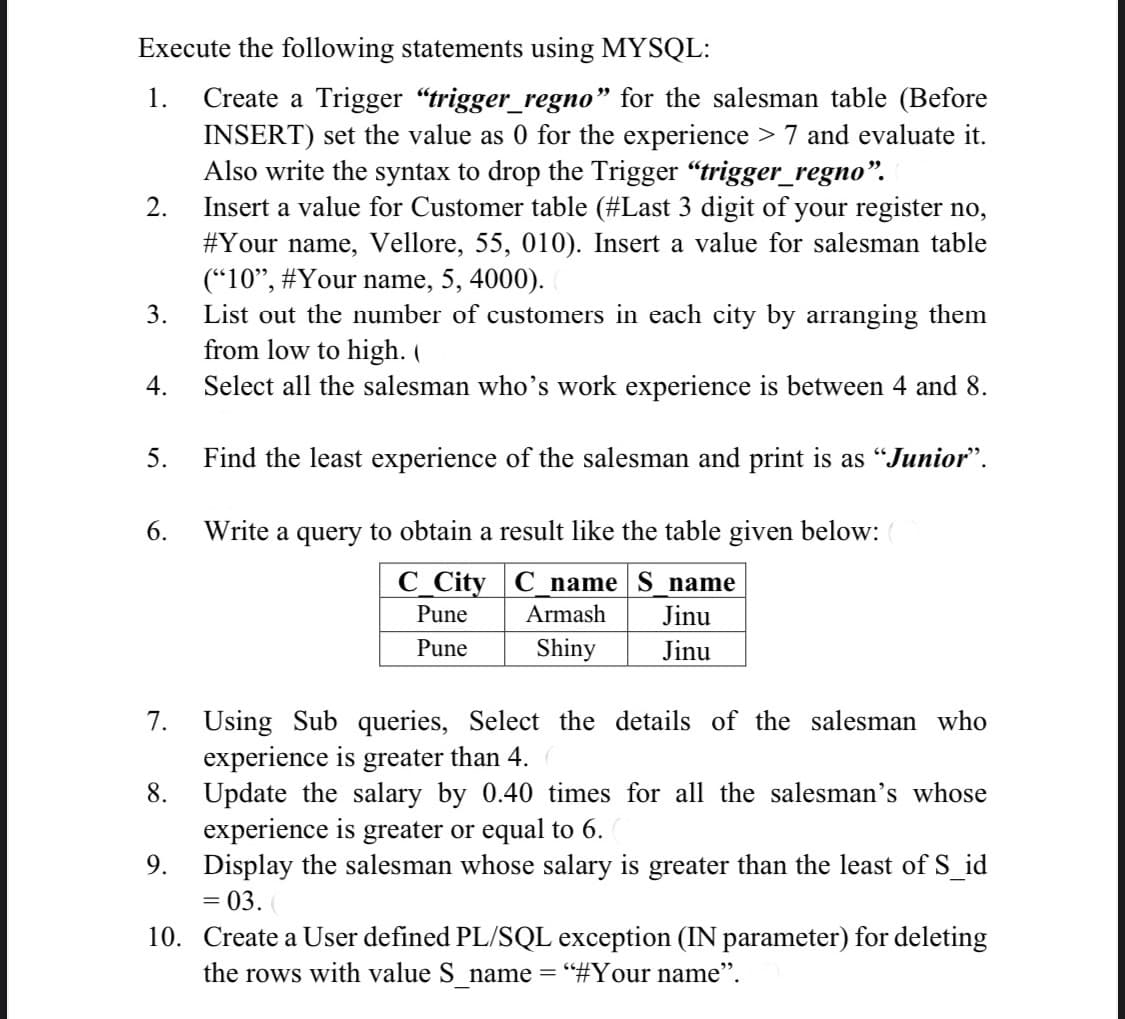 Execute the following statements using MYSQL:
Create a Trigger "trigger_regno" for the salesman table (Before
INSERT) set the value as 0 for the experience > 7 and evaluate it.
Also write the syntax to drop the Trigger “trigger_regno".
Insert a value for Customer table (#Last 3 digit of
#Your name, Vellore, 55, 010). Insert a value for salesman table
("10", #Your name, 5, 4000).
List out the number of customers in each city by arranging them
from low to high. (
1.
2.
your register no,
3.
4.
Select all the salesman who's work experience is between 4 and 8.
5.
Find the least experience of the salesman and print is as "Junior".
6.
Write
to obtain a result like the table given below:
a
query
C_City C name S_name
Jinu
Pune
Armash
Pune
Shiny
Jinu
Using Sub queries, Select the details of the salesman who
experience is greater than 4.
Update the salary by 0.40 times for all the salesman's whose
experience is greater or equal to 6.
Display the salesman whose salary is greater than the least of S_id
7.
8.
9.
= 03.
10. Create a User defined PL/SQL exception (IN parameter) for deleting
the rows with value S name = "#Your name".
