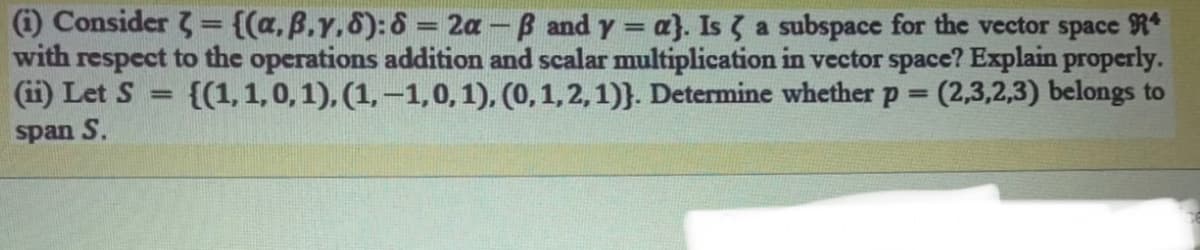 )Consider 3= {(a. B.Y.6):6 = 2a - B and y = a}. Is a subspace for the vector space R*
with respect to the operations addition and scalar multiplication in vector space? Explain properly.
(ii) Let S
{(1,1,0, 1), (1, -1,0,1), (0,1,2,1)}. Determine whether p =
(2,3,2,3) belongs to
%3D
span S.
