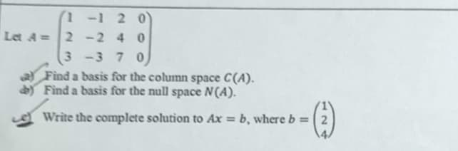 1-1 2 0
Let A=2 -2 4 0
3 -3 7 0
Find a basis for the column space C(A).
dY Find a basis for the null space N(A).
A Write the complete solution to Ax = b, where b =
124
