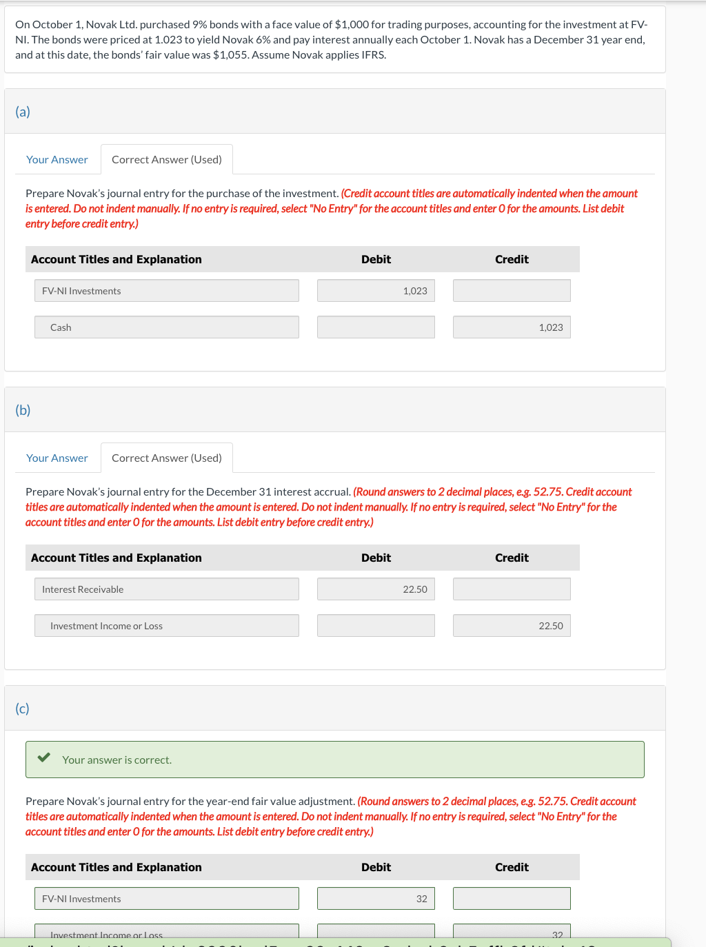 On October 1, Novak Ltd. purchased 9% bonds with a face value of $1,000 for trading purposes, accounting for the investment at FV-
NI. The bonds were priced at 1.023 to yield Novak 6% and pay interest annually each October 1. Novak has a December 31 year end,
and at this date, the bonds' fair value was $1,055. Assume Novak applies IFRS.
(a)
Your Answer
Prepare Novak's journal entry for the purchase of the investment. (Credit account titles are automatically indented when the amount
is entered. Do not indent manually. If no entry is required, select "No Entry" for the account titles and enter O for the amounts. List debit
entry before credit entry.)
Account Titles and Explanation
(b)
Correct Answer (Used)
FV-NI Investments
Cash
(c)
Your Answer Correct Answer (Used)
Interest Receivable
Investment Income or Loss
Prepare Novak's journal entry for the December 31 interest accrual. (Round answers to 2 decimal places, e.g. 52.75. Credit account
titles are automatically indented when the amount is entered. Do not indent manually. If no entry is required, select "No Entry" for the
account titles and enter O for the amounts. List debit entry before credit entry.)
Account Titles and Explanation
Your answer is correct.
Account Titles and Explanation
Debit
FV-NI Investments
Investment Income or Loss
Debit
1,023
Debit
22.50
Credit
Prepare Novak's journal entry for the year-end fair value adjustment. (Round answers to 2 decimal places, e.g. 52.75. Credit account
titles are automatically indented when the amount is entered. Do not indent manually. If no entry is required, select "No Entry" for the
account titles and enter O for the amounts. List debit entry before credit entry.)
32
Credit
1,023
Credit
22.50
32