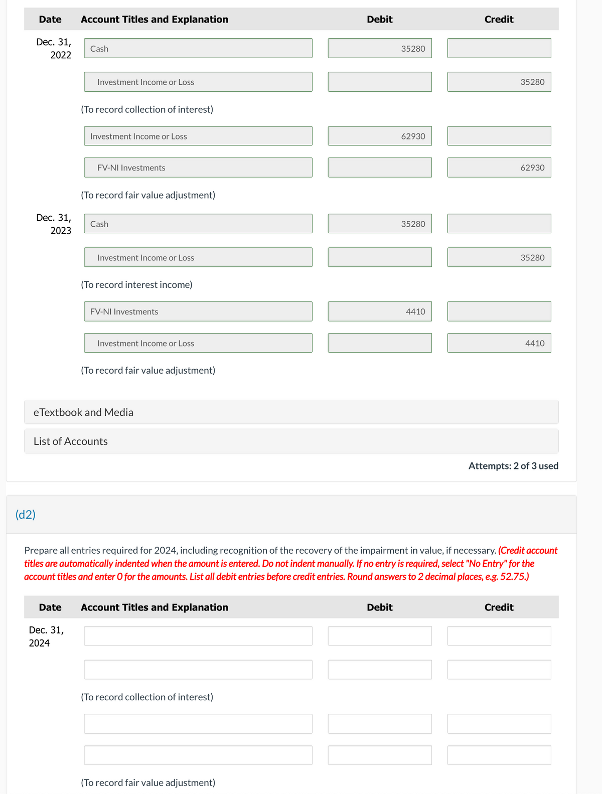 Date Account Titles and Explanation
Dec. 31,
2022
Dec. 31,
2023
(d2)
Cash
Investment Income or Loss
Date
(To record collection of interest)
Dec. 31,
2024
Investment Income or Loss
FV-NI Investments
(To record fair value adjustment)
Cash
Investment Income or Loss
(To record interest income)
FV-NI Investments
eTextbook and Media
Investment Income or Loss
List of Accounts
(To record fair value adjustment)
Account Titles and Explanation
(To record collection of interest)
Debit
(To record fair value adjustment)
35280
Debit
62930
35280
4410
Credit
Prepare all entries required for 2024, including recognition of the recovery of the impairment in value, if necessary. (Credit account
titles are automatically indented when the amount is entered. Do not indent manually. If no entry is required, select "No Entry" for the
account titles and enter O for the amounts. List all debit entries before credit entries. Round answers to 2 decimal places, e.g. 52.75.)
35280
62930
I
Credit
35280
4410
Attempts: 2 of 3 used