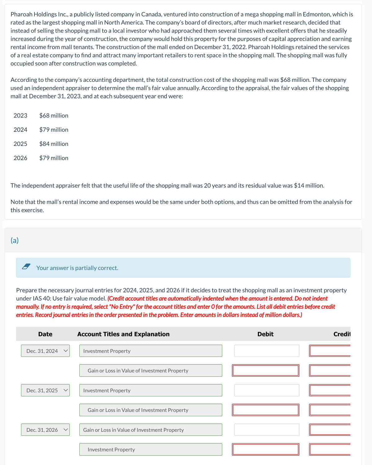 Pharoah Holdings Inc., a publicly listed company in Canada, ventured into construction of a mega shopping mall in Edmonton, which is
rated as the largest shopping mall in North America. The company's board of directors, after much market research, decided that
instead of selling the shopping mall to a local investor who had approached them several times with excellent offers that he steadily
increased during the year of construction, the company would hold this property for the purposes of capital appreciation and earning
rental income from mall tenants. The construction of the mall ended on December 31, 2022. Pharoah Holdings retained the services
of a real estate company to find and attract many important retailers to rent space in the shopping mall. The shopping mall was fully
occupied soon after construction was completed.
According to the company's accounting department, the total construction cost of the shopping mall was $68 million. The company
used an independent appraiser to determine the mall's fair value annually. According to the appraisal, the fair values of the shopping
mall at December 31, 2023, and at each subsequent year end were:
2023
2024
2025
2026
$68 million
$79 million
$84 million
$79 million
The independent appraiser felt that the useful life of the shopping mall was 20 years and its residual value was $14 million.
Note that the mall's rental income and expenses would be the same under both options, and thus can be omitted from the analysis for
this exercise.
(a)
Your answer is partially correct.
Prepare the necessary journal entries for 2024, 2025, and 2026 if it decides to treat the shopping mall as an investment property
under IAS 40: Use fair value model. (Credit account titles are automatically indented when the amount is entered. Do not indent
manually. If no entry is required, select "No Entry" for the account titles and enter O for the amounts. List all debit entries before credit
entries. Record journal entries in the order presented in the problem. Enter amounts in dollars instead of million dollars.)
Account Titles and Explanation
Date
Dec. 31, 2024
Dec. 31, 2025
Dec. 31, 2026
Investment Property
Gain or Loss in Value of Investment Property
Investment Property
Gain or Loss in Value of Investment Property
Gain or Loss in Value of Investment Property
Investment Property
Debit
Credit
10
ILUL