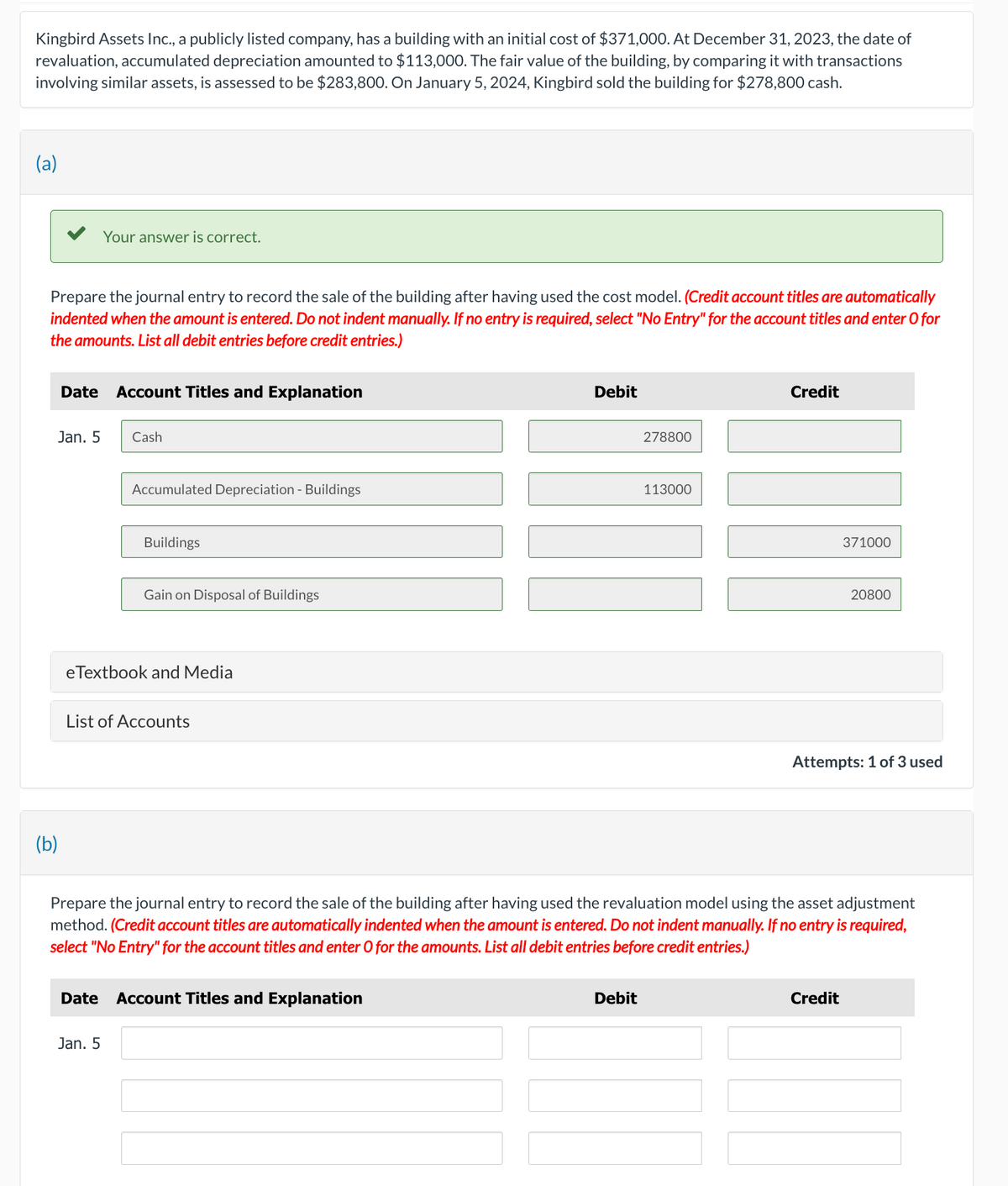 Kingbird Assets Inc., a publicly listed company, has a building with an initial cost of $371,000. At December 31, 2023, the date of
revaluation, accumulated depreciation amounted to $113,000. The fair value of the building, by comparing it with transactions
involving similar assets, is assessed to be $283,800. On January 5, 2024, Kingbird sold the building for $278,800 cash.
(a)
Prepare the journal entry to record the sale of the building after having used the cost model. (Credit account titles are automatically
indented when the amount is entered. Do not indent manually. If no entry is required, select "No Entry" for the account titles and enter O for
the amounts. List all debit entries before credit entries.)
Jan. 5
(b)
Date Account Titles and Explanation
Your answer is correct.
Cash
Date
Accumulated Depreciation - Buildings
Jan. 5
Buildings
eTextbook and Media
Gain on Disposal of Buildings
List of Accounts
Debit
Account Titles and Explanation
278800
Debit
113000
Credit
Prepare the journal entry to record the sale of the building after having used the revaluation model using the asset adjustment
method. (Credit account titles are automatically indented when the amount is entered. Do not indent manually. If no entry is required,
select "No Entry" for the account titles and enter O for the amounts. List all debit entries before credit entries.)
371000
20800
Attempts: 1 of 3 used
Credit