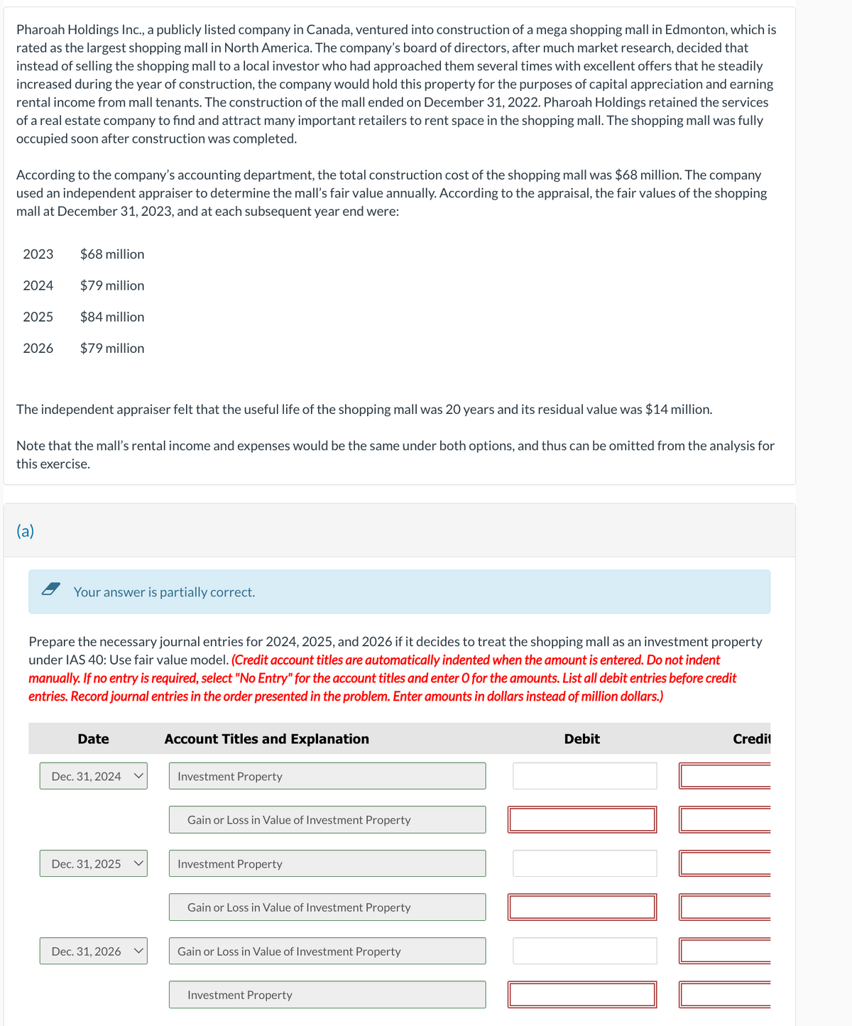 Pharoah Holdings Inc., a publicly listed company in Canada, ventured into construction of a mega shopping mall in Edmonton, which is
rated as the largest shopping mall in North America. The company's board of directors, after much market research, decided that
instead of selling the shopping mall to a local investor who had approached them several times with excellent offers that he steadily
increased during the year of construction, the company would hold this property for the purposes of capital appreciation and earning
rental income from mall tenants. The construction of the mall ended on December 31, 2022. Pharoah Holdings retained the services
of a real estate company to find and attract many important retailers to rent space in the shopping mall. The shopping mall was fully
occupied soon after construction was completed.
According to the company's accounting department, the total construction cost of the shopping mall was $68 million. The company
used an independent appraiser to determine the mall's fair value annually. According to the appraisal, the fair values of the shopping
mall at December 31, 2023, and at each subsequent year end were:
2023
2024
2025
2026
$68 million
(a)
$79 million
$84 million
$79 million
The independent appraiser felt that the useful life of the shopping mall was 20 years and its residual value was $14 million.
Note that the mall's rental income and expenses would be the same under both options, and thus can be omitted from the analysis for
this exercise.
Your answer is partially correct.
Prepare the necessary journal entries for 2024, 2025, and 2026 if it decides to treat the shopping mall as an investment property
under IAS 40: Use fair value model. (Credit account titles are automatically indented when the amount is entered. Do not indent
manually. If no entry is required, select "No Entry" for the account titles and enter O for the amounts. List all debit entries before credit
entries. Record journal entries in the order presented in the problem. Enter amounts in dollars instead of million dollars.)
Date
Dec. 31, 2024
Dec. 31, 2025
Dec. 31, 2026
Account Titles and Explanation
Investment Property
Gain or Loss in Value of Investment Property
Investment Property
Gain or Loss in Value of Investment Property
Gain or Loss in Value of Investment Property
Investment Property
Debit
NO
Credit