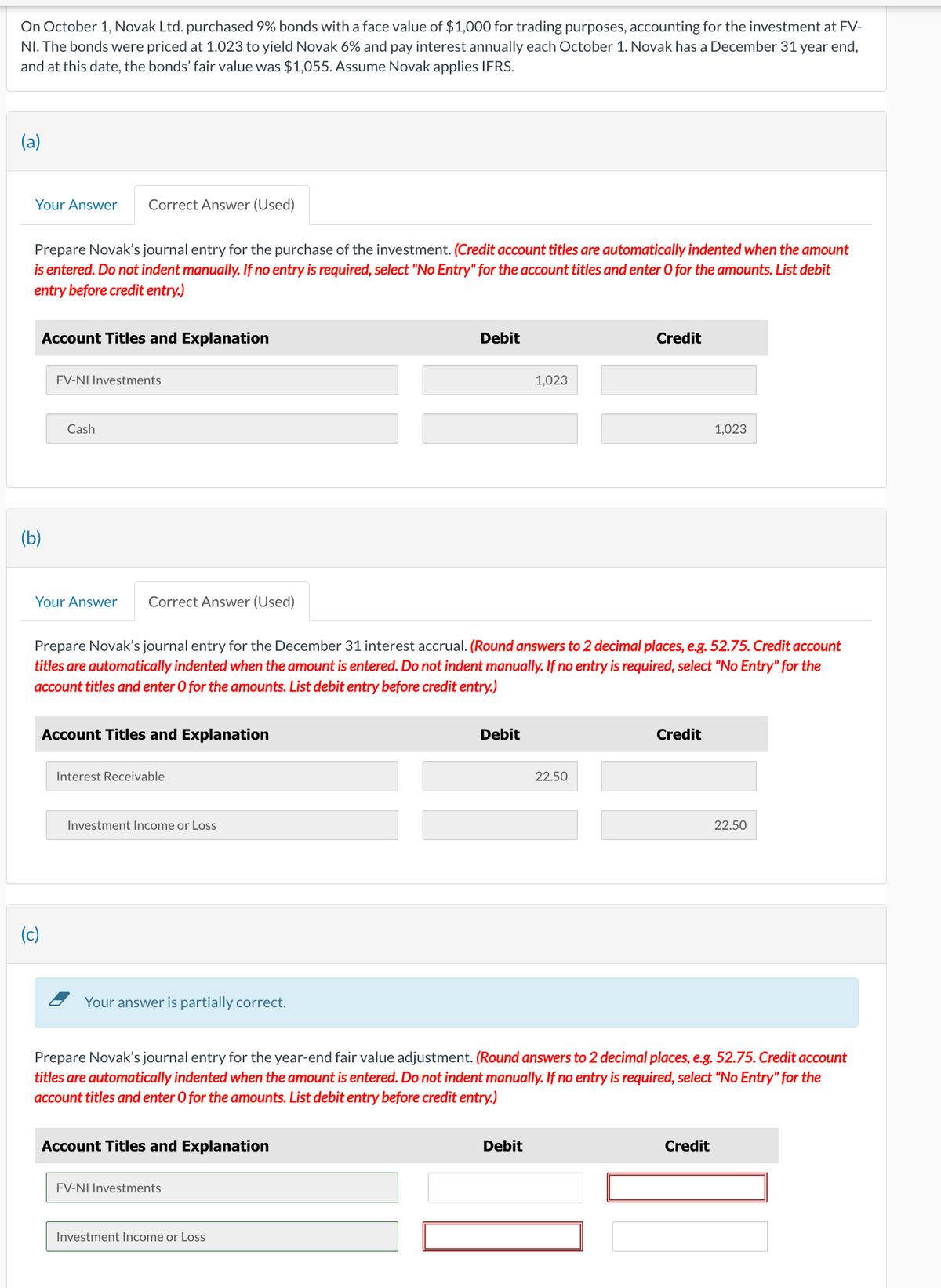 On October 1, Novak Ltd. purchased 9% bonds with a face value of $1,000 for trading purposes, accounting for the investment at FV-
NI. The bonds were priced at 1.023 to yield Novak 6% and pay interest annually each October 1. Novak has a December 31 year end,
and at this date, the bonds' fair value was $1,055. Assume Novak applies IFRS.
(a)
Your Answer
Prepare Novak's journal entry for the purchase of the investment. (Credit account titles are automatically indented when the amount
is entered. Do not indent manually. If no entry is required, select "No Entry" for the account titles and enter O for the amounts. List debit
entry before credit entry.)
Account Titles and Explanation
(b)
Correct Answer (Used)
FV-NI Investments
Cash
(c)
Answer Correct Answer (Used)
Account Titles and Explanation
Interest Receivable
Prepare Novak's journal entry for the December 31 interest accrual. (Round answers to 2 decimal places, e.g. 52.75. Credit account
titles are automatically indented when the amount is entered. Do not indent manually. If no entry is required, select "No Entry" for the
account titles and enter O for the amounts. List debit entry before credit entry.)
Investment Income or Loss
Your answer is partially correct.
Account Titles and Explanation
Debit
FV-NI Investments
Investment Income or Loss
Debit
1,023
Debit
Credit
22.50
Prepare Novak's journal entry for the year-end fair value adjustment. (Round answers to 2 decimal places, e.g. 52.75. Credit account
titles are automatically indented when the amount is entered. Do not indent manually. If no entry is required, select "No Entry" for the
account titles and enter O for the amounts. List debit entry before credit entry.)
Credit
1,023
Credit
22.50