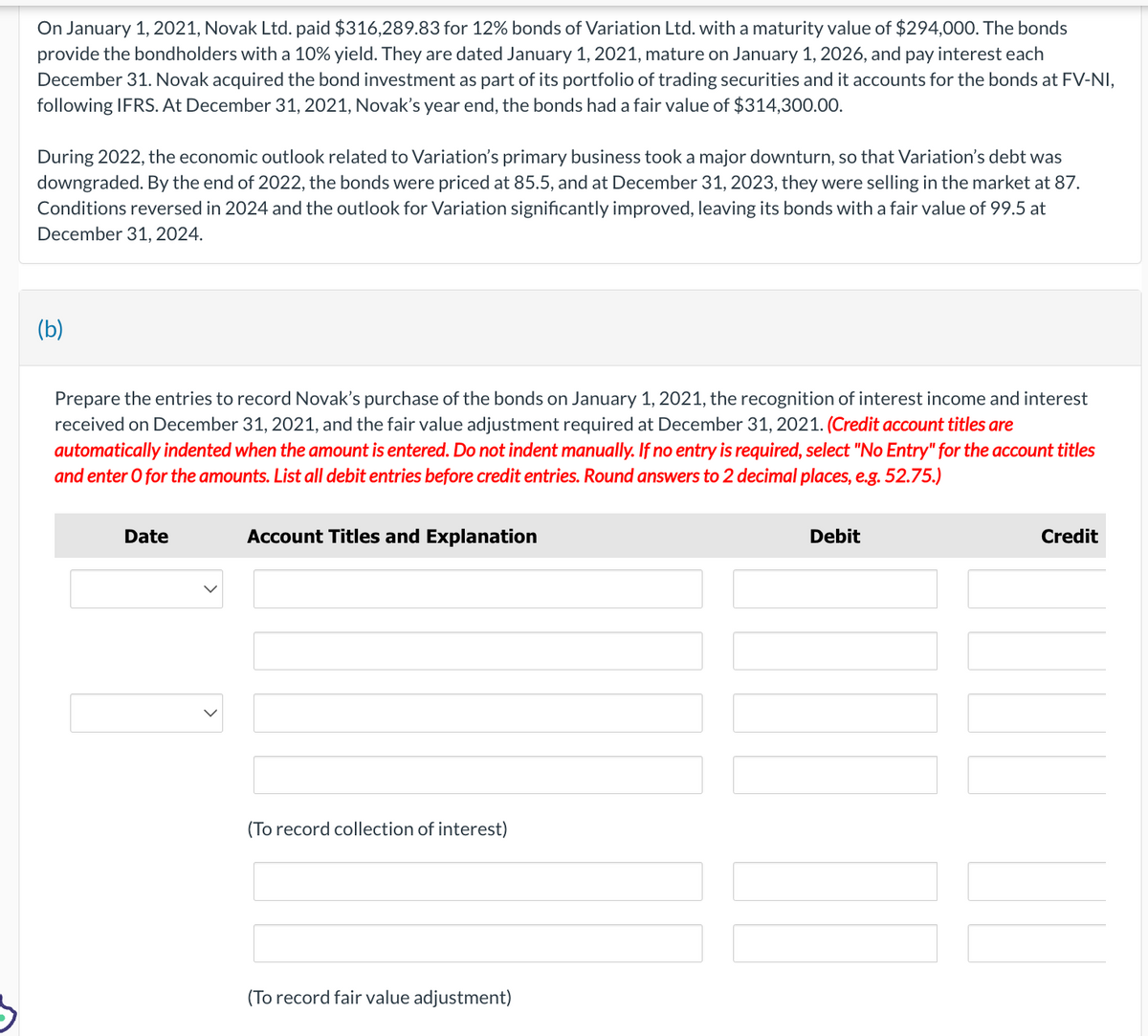 On January 1, 2021, Novak Ltd. paid $316,289.83 for 12% bonds of Variation Ltd. with a maturity value of $294,000. The bonds
provide the bondholders with a 10% yield. They are dated January 1, 2021, mature on January 1, 2026, and pay interest each
December 31. Novak acquired the bond investment as part of its portfolio of trading securities and it accounts for the bonds at FV-NI,
following IFRS. At December 31, 2021, Novak's year end, the bonds had a fair value of $314,300.00.
During 2022, the economic outlook related to Variation's primary business took a major downturn, so that Variation's debt was
downgraded. By the end of 2022, the bonds were priced at 85.5, and at December 31, 2023, they were selling in the market at 87.
Conditions reversed in 2024 and the outlook for Variation significantly improved, leaving its bonds with a fair value of 99.5 at
December 31, 2024.
(b)
Prepare the entries to record Novak's purchase of the bonds on January 1, 2021, the recognition of interest income and interest
received on December 31, 2021, and the fair value adjustment required at December 31, 2021. (Credit account titles are
automatically indented when the amount is entered. Do not indent manually. If no entry is required, select "No Entry" for the account titles
and enter o for the amounts. List all debit entries before credit entries. Round answers to 2
decimal places, e.g. 52.75.)
Date
Account Titles and Explanation
(To record collection of interest)
(To record fair value adjustment)
Debit
111
Credit