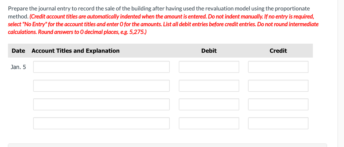 Prepare the journal entry to record the sale of the building after having used the revaluation model using the proportionate
method. (Credit account titles are automatically indented when the amount is entered. Do not indent manually. If no entry is required,
select "No Entry" for the account titles and enter O for the amounts. List all debit entries before credit entries. Do not round intermediate
calculations. Round answers to O decimal places, e.g. 5,275.)
Date Account Titles and Explanation
Jan. 5
Debit
Credit